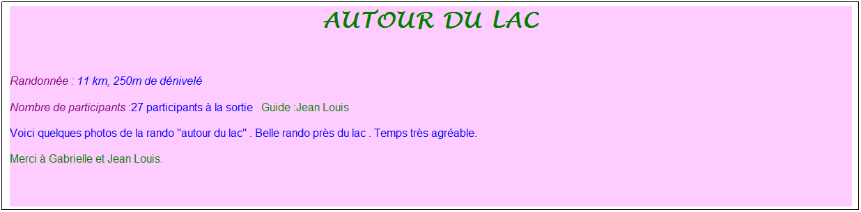 Zone de Texte: autour du lac
&nbsp;
Randonn�e : 11 km, 250m de d�nivel�&nbsp;&nbsp;&nbsp;
Nombre de participants :27 participants � la sortie&nbsp;&nbsp; Guide :Jean Louis
Voici quelques photos de la rando "autour du lac" . Belle rando pr�s du lac . Temps tr�s agr�able.
Merci � Gabrielle et Jean Louis.
&nbsp;
&nbsp;
