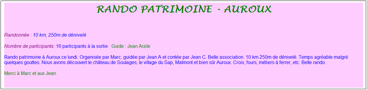 Zone de Texte: rando patrimoine - auroux
&nbsp;
Randonn�e : 10 km, 250m de d�nivel�&nbsp;&nbsp;&nbsp;
Nombre de participants :16 participants � la sortie&nbsp;&nbsp; Guide : Jean Arzile
Rando patrimoine � Auroux ce lundi. Organis�e par Marc, guid�e par Jean A et cont�e par Jean C. Belle association. 10 km 250m de d�nivel�. Temps agr�able malgr� quelques gouttes. Nous avons d�couvert le ch�teau de Soulages, le village du Sap, Malmont et bien s�r Auroux. Croix, fours, m�tiers � ferrer, etc. Belle rando. 
Merci � Marc et aux Jean.
&nbsp;

