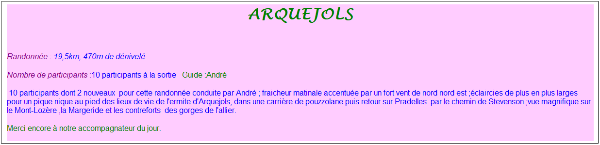 Zone de Texte: arquejols
&nbsp;
Randonn�e : 19,5km, 470m de d�nivel�&nbsp;&nbsp;&nbsp;
Nombre de participants :10 participants � la sortie&nbsp;&nbsp; Guide :Andr�
&nbsp;10 participants dont 2 nouveaux&nbsp; pour cette randonn�e conduite par Andr� ; fraicheur matinale accentu�e par un fort vent de nord nord est ;�claircies de plus en plus larges pour un pique nique au pied des lieux de vie de l'ermite d'Arquejols, dans une carri�re de pouzzolane puis retour sur Pradelles&nbsp; par le chemin de Stevenson ;vue magnifique sur le Mont-Loz�re ,la Margeride et les contreforts&nbsp; des gorges de l'allier. 
Merci encore � notre accompagnateur du jour.
&nbsp;
&nbsp;
