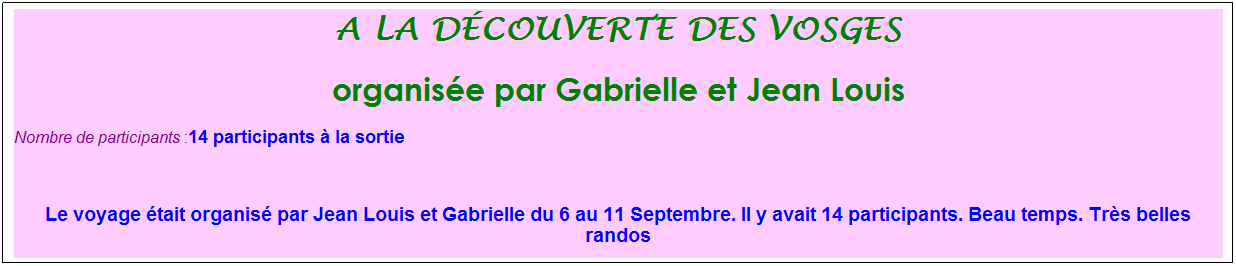 Zone de Texte: a la d�couverte des vosges
organis�e par Gabrielle et Jean Louis
Nombre de participants :14 participants � la sortie&nbsp;&nbsp; 
&nbsp;
Le voyage �tait organis� par Jean Louis et Gabrielle du 6 au 11 Septembre. Il y avait 14 participants. Beau temps. Tr�s belles randos
&nbsp;
&nbsp;

