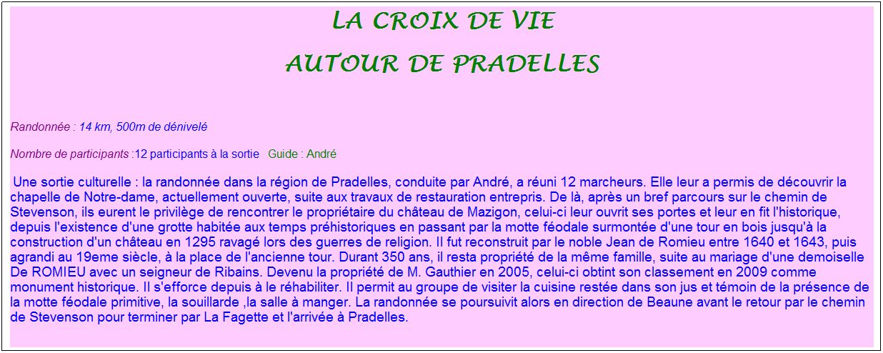 Zone de Texte: la croix de vie
Autour de pradelles
&nbsp;
Randonn�e : 14 km, 500m de d�nivel�&nbsp;&nbsp;&nbsp;
Nombre de participants :12 participants � la sortie&nbsp;&nbsp; Guide : Andr�
&nbsp;Une sortie culturelle : la randonn�e dans la r�gion de Pradelles, conduite par Andr�, a r�uni 12 marcheurs. Elle leur a permis de d�couvrir la chapelle de Notre-dame, actuellement ouverte, suite aux travaux de restauration entrepris. De l�, apr�s un bref parcours sur le chemin de Stevenson, ils eurent le privil�ge de rencontrer le propri�taire du ch�teau de Mazigon, celui-ci leur ouvrit ses portes et leur en fit l'historique, depuis l'existence d'une grotte habit�e aux temps pr�historiques en passant par la motte f�odale surmont�e d'une tour en bois jusqu'� la construction d'un ch�teau en 1295 ravag� lors des guerres de religion. Il fut reconstruit par le noble Jean de Romieu entre 1640 et 1643, puis agrandi au 19eme si�cle, � la place de l'ancienne tour. Durant 350 ans, il resta propri�t� de la m�me famille, suite au mariage d'une demoiselle De ROMIEU avec un seigneur de Ribains. Devenu la propri�t� de M. Gauthier en 2005, celui-ci obtint son classement en 2009 comme monument historique. Il s'efforce depuis � le r�habiliter. Il permit au groupe de visiter la cuisine rest�e dans son jus et t�moin de la pr�sence de la motte f�odale primitive, la souillarde ,la salle � manger. La randonn�e se poursuivit alors en direction de Beaune avant le retour par le chemin de Stevenson pour terminer par La Fagette et l'arriv�e � Pradelles.
&nbsp;
