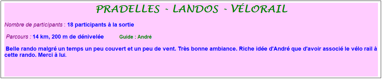 Zone de Texte: pradelles - landos - v�lorail
Nombre de participants : 18 participants � la sortie&nbsp;&nbsp; 
&nbsp;Parcours : 14 km, 200 m de d�nivel�e&nbsp;&nbsp;&nbsp;&nbsp;&nbsp;&nbsp;&nbsp;&nbsp;&nbsp;&nbsp; &nbsp;Guide : Andr�
&nbsp;Belle rando malgr� un temps un peu couvert et un peu de vent. Tr�s bonne ambiance. Riche id�e d'Andr� que d'avoir associ� le v�lo rail � cette rando. Merci � lui.
&nbsp;
&nbsp;
&nbsp;
