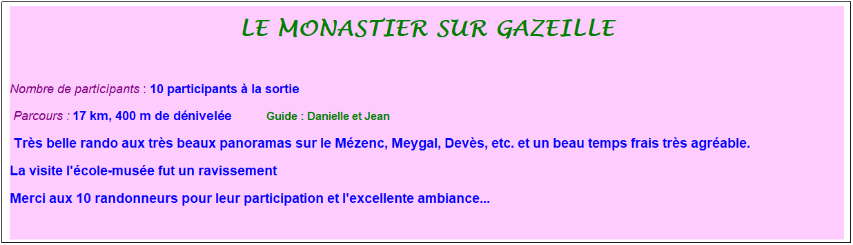 Zone de Texte: Le monastier sur gazeille
&nbsp;
Nombre de participants : 10 participants � la sortie&nbsp;&nbsp; 
&nbsp;Parcours : 17 km, 400 m de d�nivel�e&nbsp;&nbsp;&nbsp;&nbsp;&nbsp;&nbsp;&nbsp;&nbsp;&nbsp;&nbsp; &nbsp;Guide : Danielle et Jean
&nbsp;Tr�s belle rando aux tr�s beaux panoramas sur le M�zenc, Meygal, Dev�s, etc. et un beau temps frais tr�s agr�able.
La visite l'�cole-mus�e fut un ravissement
Merci aux 10 randonneurs pour leur participation et l'excellente ambiance...
&nbsp;
