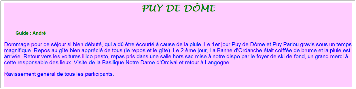 Zone de Texte: puy de d�me
&nbsp;
&nbsp;&nbsp;&nbsp;&nbsp;&nbsp;&nbsp;&nbsp;&nbsp; &nbsp;Guide : Andr�
Dommage pour ce s�jour si bien d�but�, qui a d� �tre �court� � cause de la pluie. Le 1er jour Puy de D�me et Puy Pariou gravis sous un temps magnifique. Repos au g�te bien appr�ci� de tous.(le repos et le g�te). Le 2 �me jour, La Banne d'Ordanche �tait coiff�e de brume et la pluie est arriv�e. Retour vers les voitures illico pesto, repas pris dans une salle hors sac mise � notre dispo par le foyer de ski de fond, un grand merci � cette responsable des lieux. Visite de la Basilique Notre Dame d'Orcival et retour � Langogne.
Ravissement g�n�ral de tous les participants.

