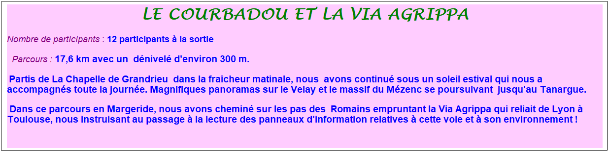 Zone de Texte: le courbadou et la via agrippa
Nombre de participants : 12 participants � la sortie&nbsp;&nbsp; 
&nbsp;&nbsp;Parcours : 17,6 km avec un  d�nivel� d'environ 300 m.
 Partis de La Chapelle de Grandrieu&nbsp; dans la fra�cheur matinale, nous  avons continu� sous un soleil estival qui nous a accompagn�s toute la journ�e. Magnifiques panoramas sur le Velay et le massif du M�zenc se poursuivant  jusqu'au Tanargue.
 Dans ce parcours en Margeride, nous avons chemin� sur les pas des  Romains empruntant la Via Agrippa qui reliait de Lyon � Toulouse, nous instruisant au passage � la lecture des panneaux d'information relatives � cette voie et � son environnement !
 

&nbsp;

