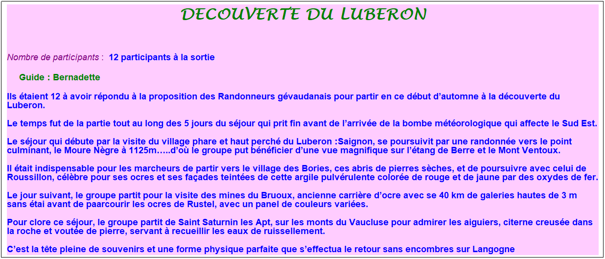 Zone de Texte: decouverte du luberon
&nbsp;
Nombre de participants :&nbsp; 12 participants � la sortie
&nbsp;&nbsp;&nbsp;&nbsp; Guide : Bernadette
Ils �taient 12 � avoir r�pondu � la proposition des Randonneurs g�vaudanais pour partir en ce d�but d�automne � la d�couverte du Luberon.
Le temps fut de la partie tout au long des 5 jours du s�jour qui prit fin avant de l�arriv�e de la bombe m�t�orologique qui affecte le Sud Est.
Le s�jour qui d�bute par la visite du village phare et haut perch� du Luberon&nbsp;:Saignon, se poursuivit par une randonn�e vers le point culminant, le Moure N�gre � 1125m�..d�o� le groupe put b�n�ficier d�une vue magnifique sur l��tang de Berre et le Mont Ventoux.
Il �tait indispensable pour les marcheurs de partir vers le village des Bories, ces abris de pierres s�ches, et de poursuivre avec celui de Roussillon, c�l�bre pour ses ocres et ses fa�ades teint�es de cette argile pulv�rulente color�e de rouge et de jaune par des oxydes de fer.
Le jour suivant, le groupe partit pour la visite des mines du Bruoux, ancienne carri�re d�ocre avec se 40 km de galeries hautes de 3 m sans �tai avant de paarcourir les ocres de Rustel, avec un panel de couleurs vari�es.
Pour clore ce s�jour, le groupe partit de Saint Saturnin les Apt, sur les monts du Vaucluse pour admirer les aiguiers, citerne creus�e dans la roche et vout�e de pierre, servant � recueillir les eaux de ruissellement.
C�est la t�te pleine de souvenirs et une forme physique parfaite que s�effectua le retour sans encombres sur Langogne
&nbsp;






&nbsp;
