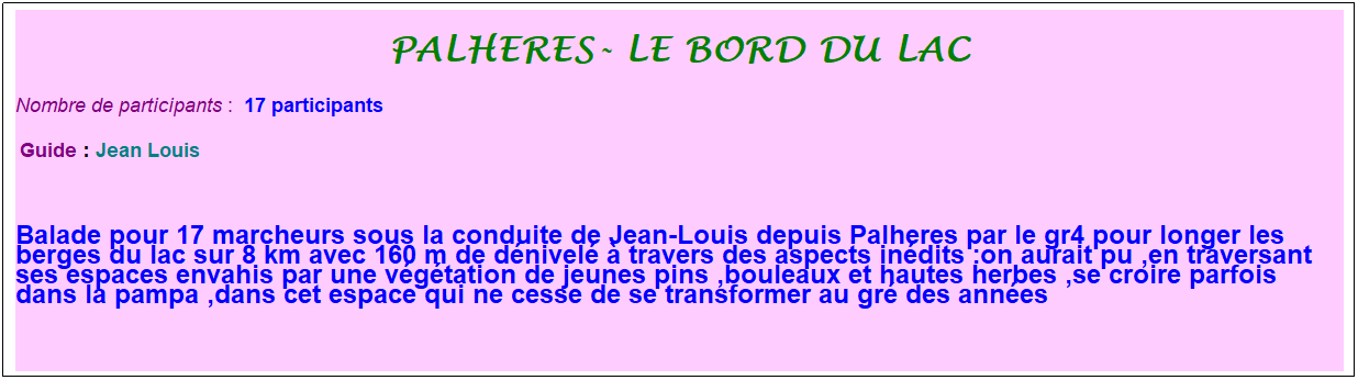 Zone de Texte: palheres- le bord du lac
Nombre de participants :&nbsp; 17 participants
&nbsp;Guide : Jean Louis
&nbsp;
Balade pour 17 marcheurs sous la conduite de Jean-Louis depuis Palheres par le gr4 pour longer les berges du lac sur 8 km avec 160 m de d�nivel� � travers des aspects in�dits :on aurait pu ,en traversant ses espaces envahis par une v�g�tation de jeunes pins ,bouleaux et hautes herbes ,se croire parfois dans la pampa ,dans cet espace qui ne cesse de se transformer au gr� des ann�es
&nbsp;
