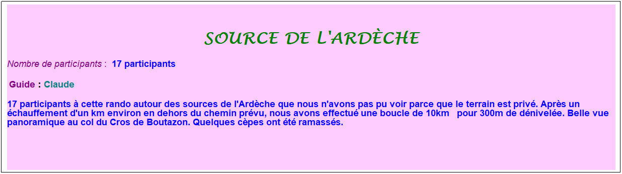 Zone de Texte: source de l'ard�che
Nombre de participants :&nbsp; 17 participants
&nbsp;Guide : Claude
17 participants � cette rando autour des sources de l'Ard�che que nous n'avons pas pu voir parce que le terrain est priv�. Apr�s un �chauffement d'un km environ en dehors du chemin pr�vu, nous avons effectu� une boucle de 10km&nbsp;&nbsp; pour 300m de d�nivel�e. Belle vue panoramique au col du Cros de Boutazon. Quelques c�pes ont �t� ramass�s.
&nbsp;
