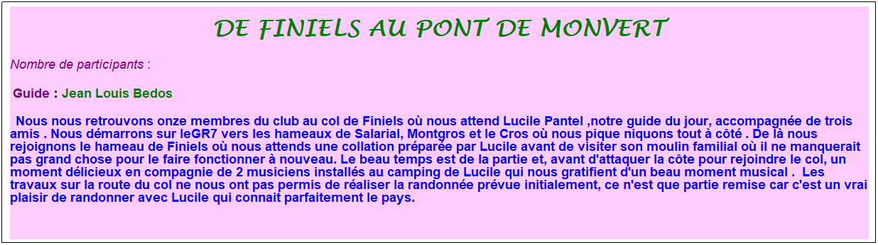 Zone de Texte: De finiels au pont de monvert
Nombre de participants :&nbsp; 
&nbsp;Guide : Jean Louis Bedos
&nbsp;&nbsp;Nous nous retrouvons onze membres du club au col de Finiels o� nous attend Lucile Pantel ,notre guide du jour, accompagn�e de trois amis . Nous d�marrons sur leGR7 vers les hameaux de Salarial, Montgros et le Cros o� nous pique niquons tout � c�t� . De l� nous rejoignons le hameau de Finiels o� nous attends une collation pr�par�e par Lucile avant de visiter son moulin familial o� il ne manquerait pas grand chose pour le faire fonctionner � nouveau. Le beau temps est de la partie et, avant d'attaquer la c�te pour rejoindre le col, un moment d�licieux en compagnie de 2 musiciens install�s au camping de Lucile qui nous gratifient d'un beau moment musical .&nbsp; Les travaux sur la route du col ne nous ont pas permis de r�aliser la randonn�e pr�vue initialement, ce n'est que partie remise car c'est un vrai plaisir de randonner avec Lucile qui connait parfaitement le pays.&nbsp; 
&nbsp;
