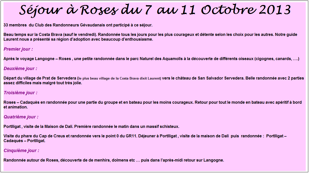 Zone de Texte: S�jour � Roses du 7 au 11 Octobre 2013
33 membres&nbsp; du Club des Randonneurs G�vaudanais ont particip� � ce s�jour.
Beau temps sur la Costa Brava (sauf le vendredi). Randonn�e tous les jours pour les plus courageux et d�tente selon les choix pour les autres. Notre guide Laurent nous a pr�sent� sa r�gion d�adoption avec beaucoup d�enthousiasme.
Premier jour :
Apr�s le voyage Langogne � Roses , une petite randonn�e dans le parc Naturel des Aquamolls � la d�couverte de diff�rents oiseaux (cigognes, canards, �.)
Deuxi�me jour :
D�part du village de Prat de Servedera (le plus beau village de la Costa Brava dixit Laurent) vers le ch�teau de San Salvador Servedera. Belle randonn�e avec 2 parties assez difficiles mais malgr� tout tr�s jolie.
Troisi�me jour :
Roses � Cadaqu�s en randonn�e pour une partie du groupe et en bateau pour les moins courageux. Retour pour tout le monde en bateau avec ap�ritif � bord et animation.
Quatri�me jour :
Portlligat , visite de la Maison de Dali. Premi�re randonn�e le matin dans un massif schisteux.
Visite du phare du Cap de Creus et randonn�e vers le point 0 du GR11. D�jeuner � Portlligat , visite de la maison de Dali&nbsp; puis&nbsp; randonn�e :&nbsp; Portlligat � Cadaqu�s � Portlligat.
Cinqui�me jour :
Randonn�e autour de Roses, d�couverte de de menhirs, dolmens etc � puis dans l�apr�s-midi retour sur Langogne.
&nbsp;

