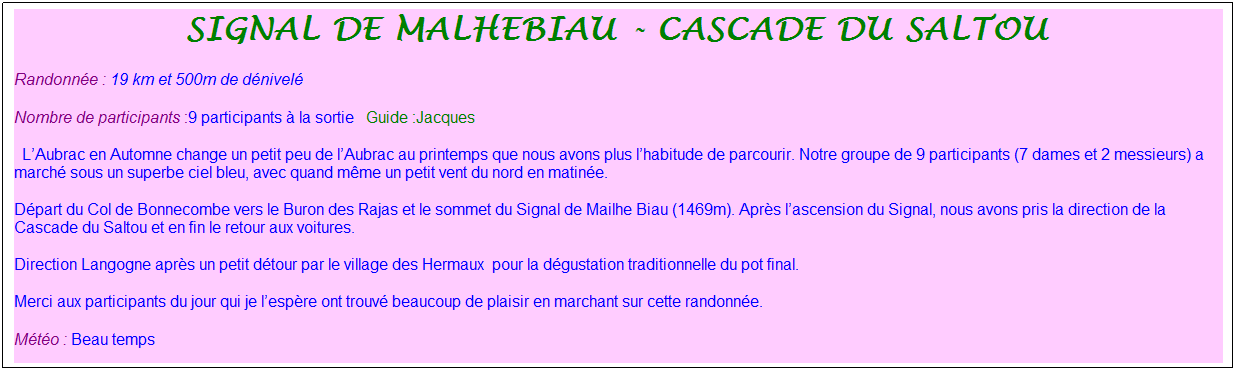 Zone de Texte: signal de malhebiau - cascade du saltou&nbsp;
Randonn�e : 19 km&nbsp;et 500m de d�nivel�&nbsp;&nbsp;
Nombre de participants :9 participants � la sortie&nbsp;&nbsp; Guide :Jacques
&nbsp; L�Aubrac en Automne change un petit peu de l�Aubrac au printemps que nous avons plus l�habitude de parcourir. Notre groupe de 9 participants (7 dames et 2 messieurs) a march� sous un superbe ciel bleu, avec quand m�me un petit vent du nord en matin�e.
D�part du Col de Bonnecombe vers le Buron des Rajas et le sommet du Signal de Mailhe Biau (1469m). Apr�s l�ascension du Signal, nous avons pris la direction de la Cascade du Saltou et en fin le retour aux voitures.
Direction Langogne apr�s un petit d�tour par le village des Hermaux&nbsp; pour la d�gustation traditionnelle du pot final.
Merci aux participants du jour qui je l�esp�re ont trouv� beaucoup de plaisir en marchant sur cette randonn�e.
M�t�o : Beau temps
&nbsp;
