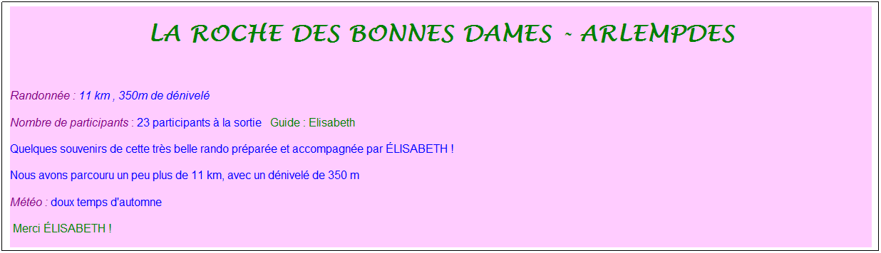 Zone de Texte: La roche des bonnes dames - arlempdes
&nbsp;
Randonn�e : 11 km&nbsp;, 350m de d�nivel�
Nombre de participants : 23 participants � la sortie&nbsp;&nbsp; Guide : Elisabeth
Quelques souvenirs de cette tr�s belle rando pr�par�e et accompagn�e par �LISABETH !
Nous avons parcouru un peu plus de 11 km, avec un d�nivel� de 350 m
M�t�o : doux temps d'automne 
&nbsp;Merci �LISABETH !
