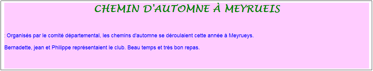 Zone de Texte: chemin d'automne � meyrueis
&nbsp;
: Organis�s par le comit� d�partemental, les chemins d'automne se d�roulaient cette ann�e � Meyrueys. 
Bernadette, jean et Philippe repr�sentaient le club. Beau temps et tr�s bon repas.
&nbsp;
&nbsp;
&nbsp;

