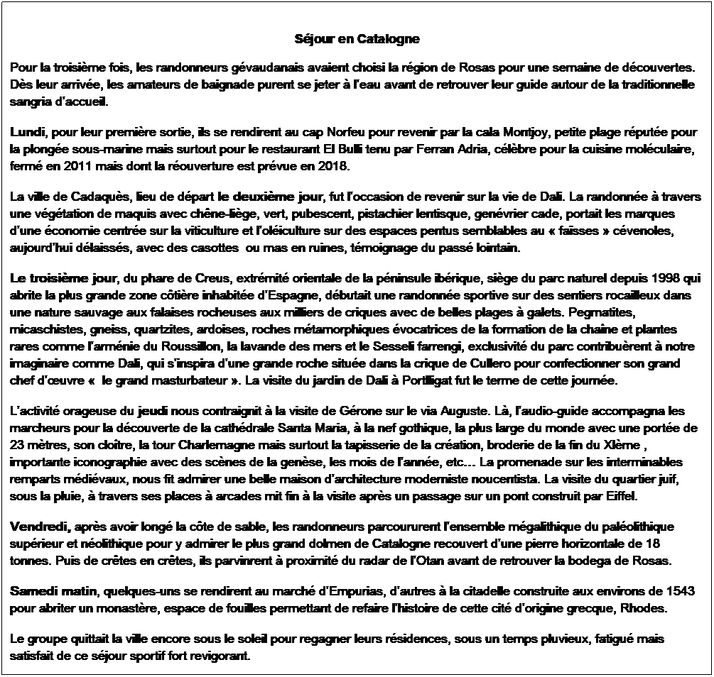 Zone de Texte: S�jour en Catalogne
Pour la troisi�me fois, les randonneurs g�vaudanais avaient choisi la r�gion de Rosas pour une semaine de d�couvertes. D�s leur arriv�e, les amateurs de baignade purent se jeter � l�eau avant de retrouver leur guide autour de la traditionnelle sangria d�accueil.
Lundi, pour leur premi�re sortie, ils se rendirent au cap Norfeu pour revenir par la cala Montjoy, petite plage r�put�e pour la plong�e sous-marine mais surtout pour le restaurant El Bulli tenu par Ferran Adria, c�l�bre pour la cuisine mol�culaire, ferm� en 2011 mais dont la r�ouverture est pr�vue en 2018.
La ville de Cadaqu�s, lieu de d�part le deuxi�me jour, fut l�occasion de revenir sur la vie de Dali. La randonn�e � travers une v�g�tation de maquis avec ch�ne-li�ge, vert, pubescent, pistachier lentisque, gen�vrier cade, portait les marques d�une �conomie centr�e sur la viticulture et l�ol�iculture sur des espaces pentus semblables au �&nbsp;fa�sses&nbsp;� c�venoles, aujourd�hui d�laiss�s, avec des casottes&nbsp; ou mas en ruines, t�moignage du pass� lointain. 
Le troisi�me jour, du phare de Creus, extr�mit� orientale de la p�ninsule ib�rique, si�ge du parc naturel depuis 1998 qui abrite la plus grande zone c�ti�re inhabit�e d�Espagne, d�butait une randonn�e sportive sur des sentiers rocailleux dans une nature sauvage aux falaises rocheuses aux milliers de criques avec de belles plages � galets. Pegmatites, micaschistes, gneiss, quartzites, ardoises, roches m�tamorphiques �vocatrices de la formation de la cha�ne et plantes rares comme l�arm�nie du Roussillon, la lavande des mers et le Sesseli farrengi, exclusivit� du parc contribu�rent � notre imaginaire comme Dali, qui s�inspira d�une grande roche situ�e dans la crique de Cullero pour confectionner son grand chef d��uvre �&nbsp; le grand masturbateur&nbsp;�. La visite du jardin de Dali � Portlligat fut le terme de cette journ�e.
L�activit� orageuse du jeudi nous contraignit � la visite de G�rone sur le via Auguste. L�, l�audio-guide accompagna les marcheurs pour la d�couverte de la cath�drale Santa Maria, � la nef gothique, la plus large du monde avec une port�e de 23 m�tres, son clo�tre, la tour Charlemagne mais surtout la tapisserie de la cr�ation, broderie de la fin du XI�me , importante iconographie avec des sc�nes de la gen�se, les mois de l�ann�e, etc� La promenade sur les interminables remparts m�di�vaux, nous fit admirer une belle maison d�architecture moderniste noucentista. La visite du quartier juif, sous la pluie, � travers ses places � arcades mit fin � la visite apr�s un passage sur un pont construit par Eiffel.
Vendredi, apr�s avoir long� la c�te de sable, les randonneurs parcoururent l�ensemble m�galithique du pal�olithique sup�rieur et n�olithique pour y admirer le plus grand dolmen de Catalogne recouvert d�une pierre horizontale de 18 tonnes. Puis de cr�tes en cr�tes, ils parvinrent � proximit� du radar de l�Otan avant de retrouver la bodega de Rosas.
Samedi matin, quelques-uns se rendirent au march� d�Empurias, d�autres � la citadelle construite aux environs de 1543 pour abriter un monast�re, espace de fouilles permettant de refaire l�histoire de cette cit� d�origine grecque, Rhodes.
Le groupe quittait la ville encore sous le soleil pour regagner leurs r�sidences, sous un temps pluvieux, fatigu� mais satisfait de ce s�jour sportif fort revigorant.


