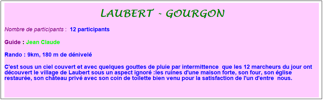 Zone de Texte: laubert - gourgon
Nombre de participants :&nbsp; 12 participants&nbsp;
Guide : Jean Claude&nbsp;
Rando : 9km, 180 m de d�nivel�
C'est sous un ciel couvert et avec quelques gouttes de pluie par intermittence&nbsp; que les 12 marcheurs du jour ont d�couvert le village de Laubert sous un aspect ignor� :les ruines d'une maison forte, son four, son �glise restaur�e, son ch�teau priv� avec son coin de toilette bien venu pour la satisfaction de l'un d'entre&nbsp; nous.
&nbsp;
