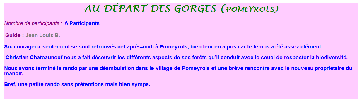 Zone de Texte: au d�part des gorges (pomeyrols)
Nombre de participants :&nbsp; 6 Participants
&nbsp;Guide : Jean Louis B.&nbsp;
Six courageux seulement se sont retrouv�s cet apr�s-midi � Pomeyrols, bien leur en a pris car le temps a �t� assez cl�ment .
&nbsp;Christian Chateauneuf nous a fait d�couvrir les diff�rents aspects de ses for�ts qu�il conduit avec le souci de respecter la biodiversit�. 
Nous avons termin� la rando par une d�ambulation dans le village de Pomeyrols et une br�ve rencontre avec le nouveau propri�taire du manoir. 
Bref, une petite rando sans pr�tentions mais bien sympa.
&nbsp;
