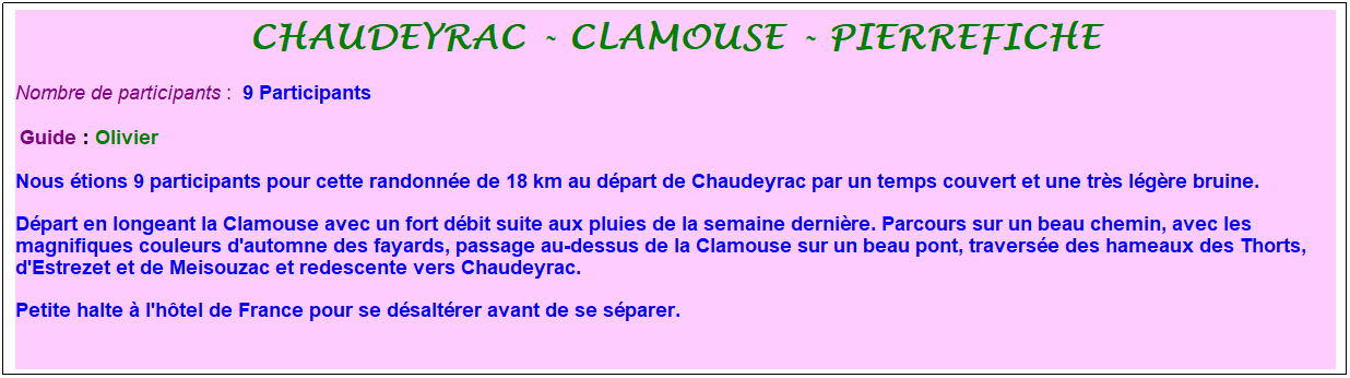 Zone de Texte: chaudeyrac - clamouse - pierrefiche
Nombre de participants :&nbsp; 9 Participants
&nbsp;Guide : Olivier
Nous �tions 9 participants pour cette randonn�e de 18 km au d�part de Chaudeyrac par un temps couvert et une tr�s l�g�re bruine. 
D�part en longeant la Clamouse avec un fort d�bit suite aux pluies de la semaine derni�re. Parcours sur un beau chemin, avec les magnifiques couleurs d'automne des fayards, passage au-dessus de la Clamouse sur un beau pont, travers�e des hameaux des Thorts, d'Estrezet et de Meisouzac et redescente vers Chaudeyrac. 
Petite halte � l'h�tel de France pour se d�salt�rer avant de se s�parer.
&nbsp;
