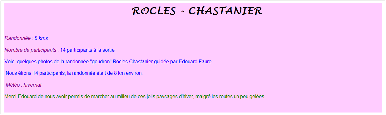 Zone de Texte: &nbsp;rocles - chastanier
&nbsp;
Randonn�e : 8 kms 
Nombre de participants : 14 participants � la sortie
Voici quelques photos de la randonn�e "goudron" Rocles Chastanier guid�e par Edouard Faure.
&nbsp;Nous �tions 14 participants, la randonn�e �tait de 8 km environ.
&nbsp;M�t�o : hivernal
Merci Edouard de nous avoir permis de marcher au milieu de ces jolis paysages d'hiver, malgr� les routes un peu gel�es.
&nbsp;
