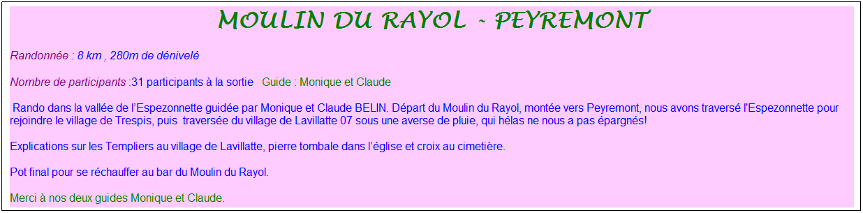 Zone de Texte: moulin du rayol - Peyremont
Randonn�e : 8 km&nbsp;, 280m de d�nivel�&nbsp;&nbsp;
Nombre de participants :31 participants � la sortie&nbsp;&nbsp; Guide : Monique et Claude
&nbsp;Rando dans la vall�e de l�Espezonnette guid�e par Monique et Claude BELIN. D�part du Moulin du Rayol, mont�e vers Peyremont, nous avons travers� l'Espezonnette pour rejoindre le village de Trespis, puis&nbsp; travers�e du village de Lavillatte 07 sous une averse de pluie, qui h�las ne nous a pas �pargn�s!
Explications sur les Templiers au village de Lavillatte, pierre tombale dans l��glise et croix au cimeti�re.
Pot final pour se r�chauffer au bar du Moulin du Rayol.
Merci � nos deux guides Monique et Claude.
M�t�o : Beau temps
&nbsp;
