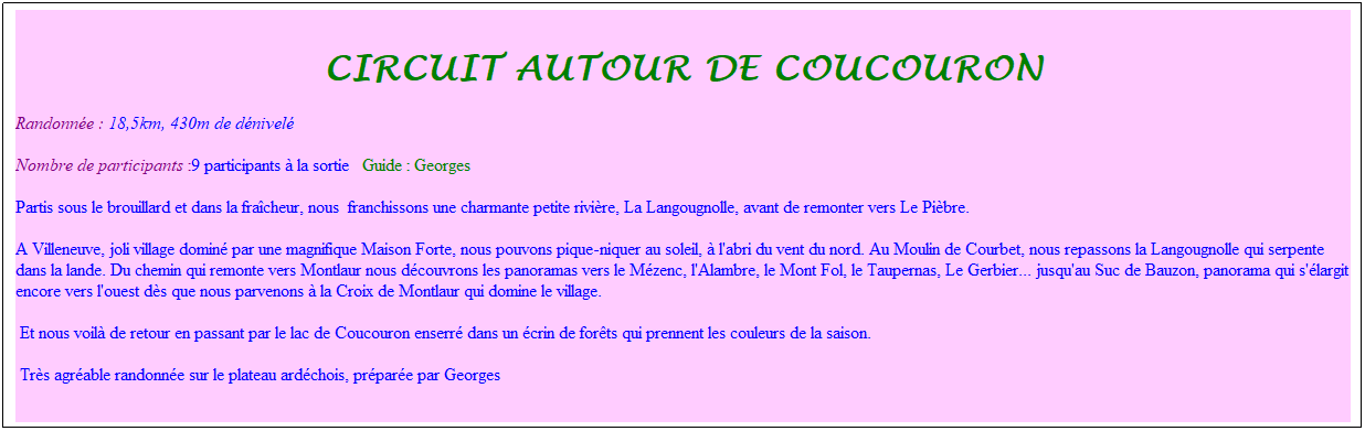 Zone de Texte: Circuit autour de coucouron
Randonn�e : 18,5km, 430m de d�nivel�&nbsp;&nbsp;&nbsp;
Nombre de participants :9 participants � la sortie&nbsp;&nbsp; Guide : Georges&nbsp;
Partis sous le brouillard et dans la fra�cheur, nous&nbsp; franchissons une charmante petite rivi�re, La Langougnolle, avant de remonter vers Le Pi�bre.&nbsp; 
A Villeneuve, joli village domin� par une magnifique Maison Forte, nous pouvons pique-niquer au soleil, � l'abri du vent du nord. Au Moulin de Courbet, nous repassons la Langougnolle qui serpente dans la lande. Du chemin qui remonte vers Montlaur nous d�couvrons les panoramas vers le M�zenc, l'Alambre, le Mont Fol, le Taupernas, Le Gerbier... jusqu'au Suc de Bauzon, panorama qui s'�largit encore vers l'ouest d�s que nous parvenons � la Croix de Montlaur qui domine le village.
&nbsp;Et nous voil� de retour en passant par le lac de Coucouron enserr� dans un �crin de for�ts qui prennent les couleurs de la saison.
&nbsp;Tr�s agr�able randonn�e sur le plateau ard�chois, pr�par�e par Georges
