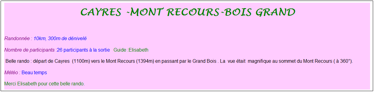 Zone de Texte: Cayres -mont recours-bois grand
&nbsp;
Randonn�e : 10km, 300m de d�nivel�&nbsp;&nbsp;&nbsp;
Nombre de participants :26 participants � la sortie&nbsp;&nbsp; Guide :Elisabeth
&nbsp;Belle rando : d�part de Cayres&nbsp; (1100m) vers le Mont Recours (1394m) en passant par le Grand Bois . La&nbsp; vue �tait&nbsp; magnifique au sommet du Mont Recours ( � 360�).
M�t�o : Beau temps
Merci Elisabeth pour cette belle rando.
