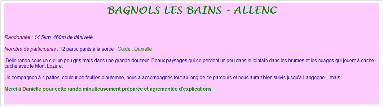 Zone de Texte: bagnols les bains - allenc
&nbsp;
Randonn�e : 14,5km, 460m de d�nivel�&nbsp;&nbsp;&nbsp;
Nombre de participants : 12 participants � la sortie&nbsp;&nbsp; Guide : Danielle
&nbsp;Belle rando sous un ciel un peu gris mais dans une grande douceur. Beaux paysages qui se perdent un peu dans le lointain dans les brumes et les nuages qui jouent � cache-cache avec le Mont Loz�re.
Un compagnon � 4 pattes, couleur de feuilles d'automne, nous a accompagn�s tout au long de ce parcours et nous aurait bien suivis jusqu'� Langogne... mais...
Merci � Danielle pour cette rando minutieusement pr�par�e et agr�ment�e d'explications
&nbsp;
