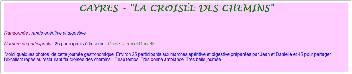 Zone de Texte: Cayres - "la crois�e des chemins"
&nbsp;
Randonn�e : rando ap�ritive et digestive
Nombre de participants : 25 participants � la sortie&nbsp;&nbsp; Guide : Jean et Danielle
&nbsp;Voici quelques photos&nbsp; de cette journ�e gastronomique. Environ 25 participants aux marches ap�ritive et digestive pr�par�es par Jean et Danielle et 45 pour partager l'excellent repas au restaurant "la crois�e des chemins". Beau temps. Tr�s bonne ambiance. Tr�s belle journ�e
&nbsp;
&nbsp;
