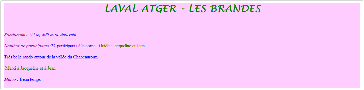 Zone de Texte: laval atger - les brandes
&nbsp;
Randonn�e : &nbsp;9 km, 300 m de d�nivel�&nbsp;&nbsp;&nbsp;
Nombre de participants :27 participants � la sortie&nbsp;&nbsp; Guide : Jacqueline et Jean
Tr�s belle rando autour de la vall�e du Chapeauroux. 
&nbsp;Merci � Jacqueline et � Jean.
M�t�o : Beau temps
&nbsp;
