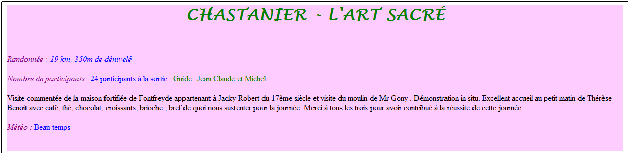 Zone de Texte: Chastanier - l'art sacr�
&nbsp;
Randonn�e : 19 km, 350m de d�nivel�&nbsp;&nbsp;&nbsp;
Nombre de participants : 24 participants � la sortie&nbsp;&nbsp; Guide : Jean Claude et Michel
Visite comment�e de la maison fortifi�e de Fontfreyde appartenant � Jacky Robert du 17�me si�cle et visite du moulin de Mr Gony . D�monstration in situ. Excellent accueil au petit matin de Th�r�se Benoit avec caf�, th�, chocolat, croissants, brioche , bref de quoi nous sustenter pour la journ�e. Merci � tous les trois pour avoir contribu� � la r�ussite de cette journ�e
M�t�o : Beau temps
&nbsp;
