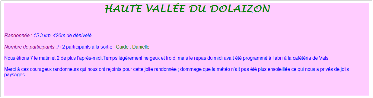 Zone de Texte: haute vall�e du dolaizon
&nbsp;
Randonn�e : 15.3 km, 420m de d�nivel�&nbsp;&nbsp;&nbsp;
Nombre de participants :7+2 participants � la sortie&nbsp;&nbsp; Guide : Danielle
Nous �tions 7 le matin et 2 de plus l�apr�s-midi.Temps l�g�rement neigeux et froid, mais le repas du midi avait �t� programm� � l�abri � la caf�t�ria de Vals.
Merci � ces courageux randonneurs qui nous ont rejoints pour cette jolie randonn�e ; dommage que la m�t�o n�ait pas �t� plus ensoleill�e ce qui nous a priv�s de jolis paysages.
&nbsp;
&nbsp;
