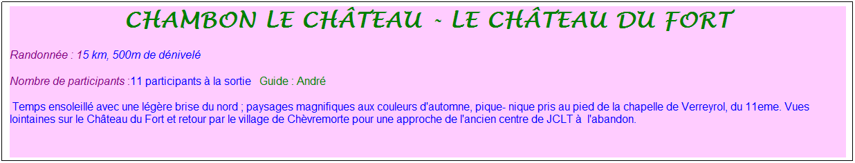 Zone de Texte: chambon le ch�teau - le ch�teau du fort
Randonn�e : 15 km, 500m de d�nivel�&nbsp;&nbsp;&nbsp;
Nombre de participants :11 participants � la sortie&nbsp;&nbsp; Guide : Andr�
&nbsp;Temps ensoleill� avec une l�g�re brise du nord ; paysages magnifiques aux couleurs d'automne, pique- nique pris au pied de la chapelle de Verreyrol, du 11eme. Vues lointaines sur le Ch�teau du Fort et retour par le village de Ch�vremorte pour une approche de l'ancien centre de JCLT �&nbsp; l'abandon.
&nbsp;
&nbsp;

