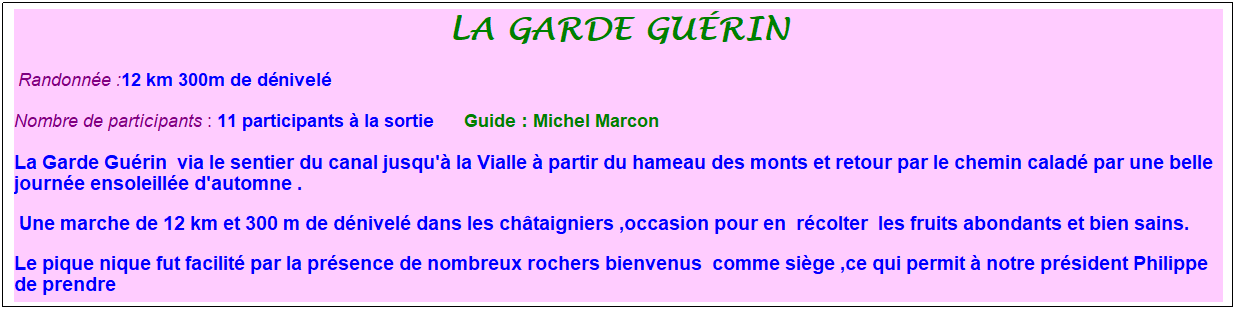 Zone de Texte: la garde gu�rin
&nbsp;Randonn�e :12 km 300m de d�nivel�
Nombre de participants : 11 participants � la sortie&nbsp;&nbsp;&nbsp;&nbsp;&nbsp; Guide : Michel Marcon
La Garde Gu�rin&nbsp; via le sentier du canal jusqu'� la Vialle � partir du hameau des monts et retour par le chemin calad� par une belle journ�e ensoleill�e d'automne .
&nbsp;Une marche de 12 km et 300 m de d�nivel� dans les ch�taigniers ,occasion pour en&nbsp; r�colter&nbsp; les fruits abondants et bien sains.
Le pique nique fut facilit� par la pr�sence de nombreux rochers bienvenus&nbsp; comme si�ge ,ce qui permit � notre pr�sident Philippe de prendre 
&nbsp;
&nbsp;
&nbsp;
&nbsp;
&nbsp;
&nbsp;
&nbsp;
&nbsp;
Nous �tions 11 marcheurs guid�s par Michel Marcon.
&nbsp;
&nbsp;
&nbsp;
