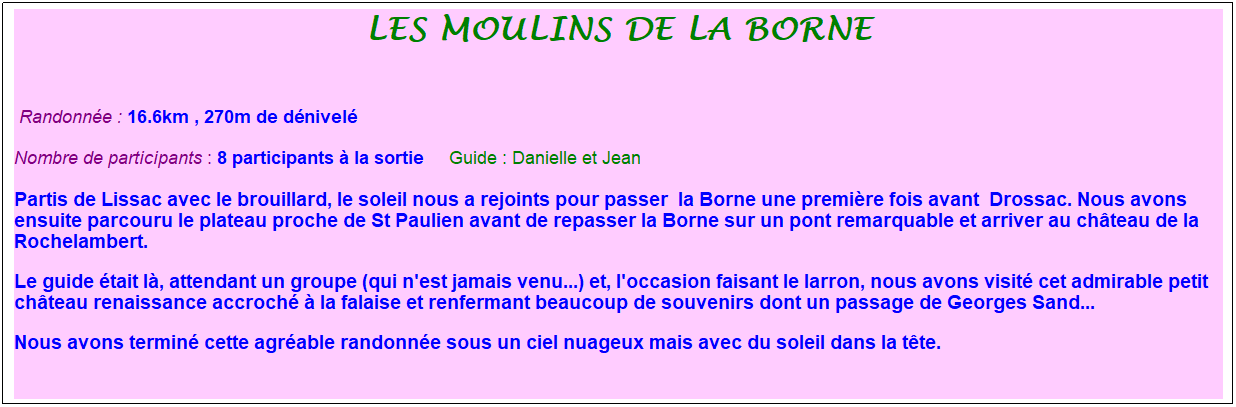 Zone de Texte: les moulins de la borne
&nbsp;
&nbsp;Randonn�e : 16.6km , 270m de d�nivel�
Nombre de participants : 8 participants � la sortie&nbsp;&nbsp;&nbsp;&nbsp; Guide : Danielle et Jean
Partis de Lissac avec le brouillard, le soleil nous a rejoints pour passer &nbsp;la Borne une premi�re fois avant &nbsp;Drossac. Nous avons ensuite parcouru le plateau proche de St Paulien avant de repasser la Borne sur un pont remarquable et arriver au ch�teau de la Rochelambert. 
Le guide �tait l�, attendant un groupe (qui n'est jamais venu...) et, l'occasion faisant le larron, nous avons visit� cet admirable petit ch�teau renaissance accroch� � la falaise et renfermant beaucoup de souvenirs dont un passage de Georges Sand...
Nous avons termin� cette agr�able randonn�e sous un ciel nuageux mais avec du soleil dans la t�te.
&nbsp;
&nbsp;
&nbsp;
&nbsp;
&nbsp;
&nbsp;
&nbsp;
&nbsp;
&nbsp;
