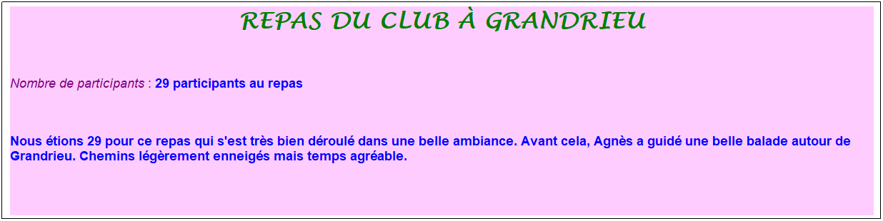 Zone de Texte: repas du club � grandrieu
&nbsp;
Nombre de participants : 29 participants au repas
&nbsp;&nbsp;
Nous �tions 29 pour ce repas qui s'est tr�s bien d�roul� dans une belle ambiance. Avant cela, Agn�s a guid� une belle balade autour de Grandrieu. Chemins l�g�rement enneig�s mais temps agr�able. 


&nbsp;
&nbsp;
