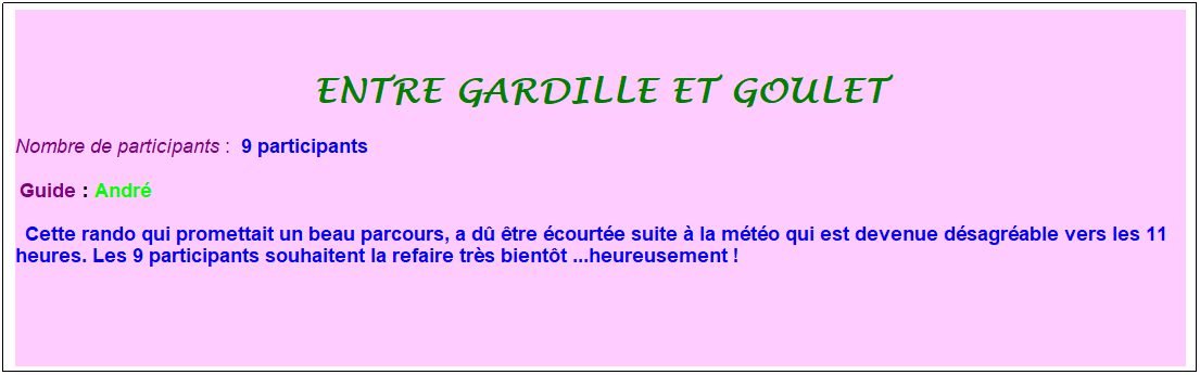 Zone de Texte: entre gardille et goulet
Nombre de participants :&nbsp; 9 participants
&nbsp;Guide : Andr�
&nbsp; Cette rando qui promettait un beau parcours, a d� �tre �court�e suite � la m�t�o qui est devenue d�sagr�able vers les 11 heures. Les 9 participants souhaitent la refaire tr�s bient�t ...heureusement !
&nbsp;
