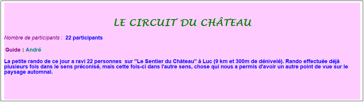 Zone de Texte: le circuit du ch�teau
Nombre de participants :&nbsp; 22 participants
&nbsp;Guide : Andr�
La petite rando de ce jour a ravi 22 personnes&nbsp; sur "Le Sentier du Ch�teau" � Luc (9 km et 300m de d�nivel�). Rando effectu�e d�j� plusieurs fois dans le sens pr�conis�, mais cette fois-ci dans l'autre sens, chose qui nous a permis d'avoir un autre point de vue sur le paysage automnal.
&nbsp;
