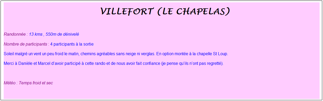 Zone de Texte: &nbsp;villefort (Le chapelas)
&nbsp;
Randonn�e : 13 kms , 550m de d�nivel�
Nombre de participants : 4 participants � la sortie
Soleil malgr� un vent un peu froid le matin, chemins agr�ables sans neige ni verglas. En option mont�e � la chapelle St Loup.
Merci � Dani�le et Marcel d�avoir particip� � cette rando et de nous avoir fait confiance (je pense qu�ils n�ont pas regrett�).
&nbsp;
M�t�o : Temps froid et sec
&nbsp;
