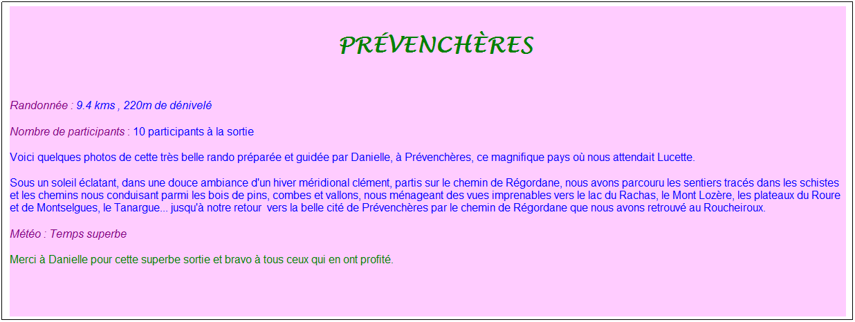 Zone de Texte: &nbsp;pr�vench�res
&nbsp;
Randonn�e : 9.4 kms , 220m de d�nivel�
Nombre de participants : 10 participants � la sortie
Voici quelques photos de cette tr�s belle rando pr�par�e et guid�e par Danielle, � Pr�vench�res, ce magnifique pays o� nous attendait Lucette.
Sous un soleil �clatant, dans une douce ambiance d'un hiver m�ridional cl�ment, partis sur le chemin de R�gordane, nous avons parcouru les sentiers trac�s dans les schistes et les chemins nous conduisant parmi les bois de pins, combes et vallons, nous m�nageant des vues imprenables vers le lac du Rachas, le Mont Loz�re, les plateaux du Roure et de Montselgues, le Tanargue... jusqu'� notre retour&nbsp; vers la belle cit� de Pr�vench�res par le chemin de R�gordane que nous avons retrouv� au Roucheiroux.
M�t�o : Temps superbe
Merci � Danielle pour cette superbe sortie et bravo � tous ceux qui en ont profit�.
&nbsp;
