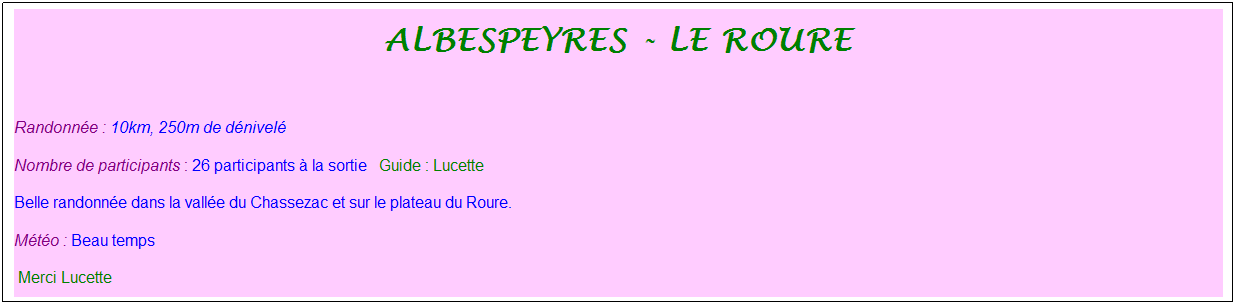 Zone de Texte: albespeyres - le roure
&nbsp;
Randonn�e : 10km, 250m de d�nivel�&nbsp;&nbsp;&nbsp;
Nombre de participants : 26 participants � la sortie&nbsp;&nbsp; Guide : Lucette&nbsp;
Belle randonn�e dans la vall�e du Chassezac et sur le plateau du Roure. 
M�t�o : Beau temps
&nbsp;Merci Lucette
