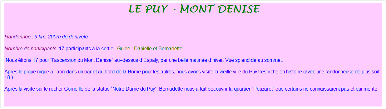 Zone de Texte: le puy - Mont denise
&nbsp;
Randonn�e : 9 km, 200m de d�nivel�&nbsp;&nbsp;&nbsp;
Nombre de participants :17 participants � la sortie&nbsp;&nbsp; Guide : Danielle et Bernadette
&nbsp;Nous �tions 17 pour �l�ascension du Mont Denise� au�dessus d�Espaly, par une belle matin�e d�hiver. Vue splendide au sommet.&nbsp;
Apr�s le pique nique � l�abri dans un bar et au bord de la Borne pour les autres, nous avons visit� la vieille ville du Puy tr�s riche en histoire (avec une randonneuse de plus soit 18 ).
Apr�s la visite sur le rocher Corneille de la statue �Notre Dame du Puy�, Bernadette nous a fait d�couvrir la quartier �Pouzarot� que certains ne connaissaient pas et qui m�rite 
&nbsp;
&nbsp;
&nbsp;
