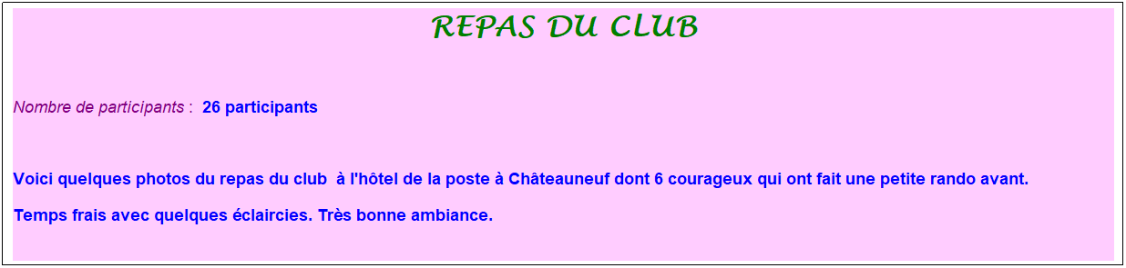 Zone de Texte: Repas du Club
&nbsp;
Nombre de participants :&nbsp; 26 participants 

Voici quelques photos du repas du club  � l'h�tel de la poste � Ch�teauneuf dont 6 courageux qui ont fait une petite rando avant. 
Temps frais avec quelques �claircies. Tr�s bonne ambiance.

&nbsp;
&nbsp;
&nbsp;

