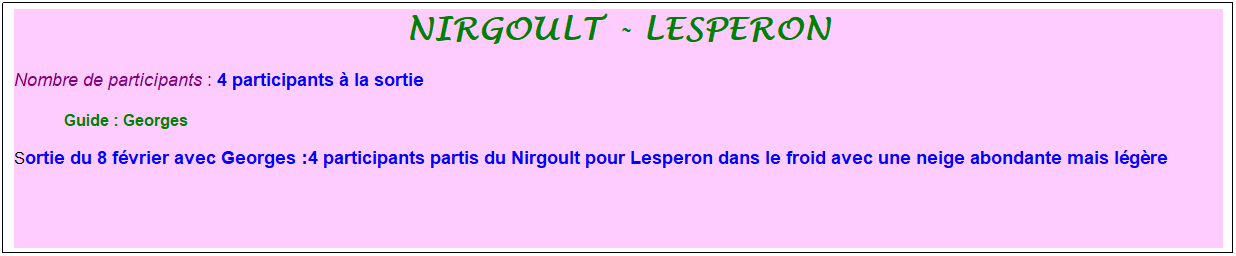 Zone de Texte: Nirgoult - lesperon
Nombre de participants : 4 participants � la sortie&nbsp;&nbsp; 
&nbsp;&nbsp;&nbsp;&nbsp;&nbsp;&nbsp;&nbsp;&nbsp;&nbsp;&nbsp; &nbsp;Guide : Georges
Sortie du 8 f�vrier avec Georges :4 participants partis du Nirgoult pour Lesperon dans le froid avec une neige abondante mais l�g�re
&nbsp;
&nbsp;
&nbsp;

