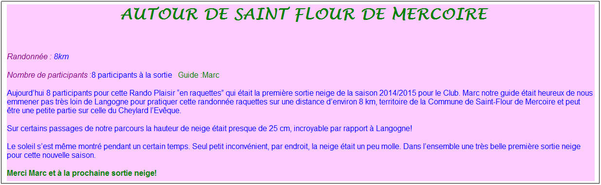 Zone de Texte:  autour de Saint flour de mercoire
&nbsp;
Randonn�e : 8km
Nombre de participants :8 participants � la sortie&nbsp;&nbsp; Guide :Marc
Aujourd�hui 8 participants pour cette Rando Plaisir �en raquettes� qui �tait la premi�re sortie neige de la saison 2014/2015 pour le Club. Marc notre guide �tait heureux de nous emmener pas tr�s loin de Langogne pour pratiquer cette randonn�e raquettes sur une distance d�environ 8 km, territoire de la Commune de Saint-Flour de Mercoire et peut �tre une petite partie sur celle du Cheylard l�Ev�que.
Sur certains passages de notre parcours la hauteur de neige �tait presque de 25 cm, incroyable par rapport � Langogne!
Le soleil s�est m�me montr� pendant un certain temps. Seul petit inconv�nient, par endroit, la neige �tait un peu molle. Dans l�ensemble une tr�s belle premi�re sortie neige pour cette nouvelle saison.
Merci Marc et � la prochaine sortie neige!

&nbsp;

