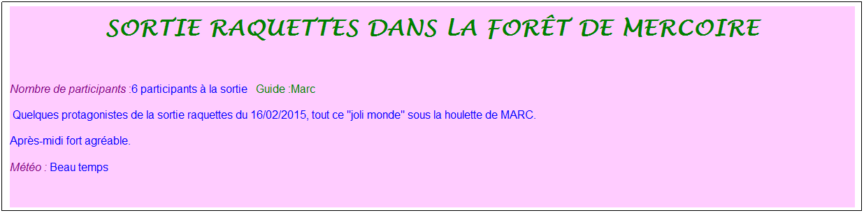 Zone de Texte: sortie raquettes dans la for�t de mercoire
&nbsp;
Nombre de participants :6 participants � la sortie&nbsp;&nbsp; Guide :Marc
&nbsp;Quelques protagonistes de la sortie raquettes du 16/02/2015, tout ce "joli monde" sous la houlette de MARC.
Apr�s-midi fort agr�able.
M�t�o : Beau temps
&nbsp;
