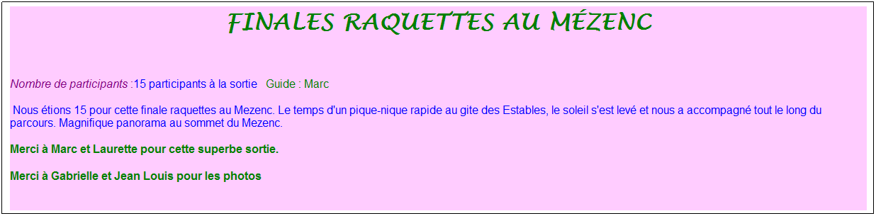 Zone de Texte: finales raquettes au m�zenc
&nbsp;
Nombre de participants :15 participants � la sortie&nbsp;&nbsp; Guide : Marc
&nbsp;Nous �tions 15 pour cette finale raquettes au Mezenc. Le temps d'un pique-nique rapide au gite des Estables, le soleil s'est lev� et nous a accompagn� tout le long du parcours. Magnifique panorama au sommet du Mezenc.
Merci � Marc et Laurette pour cette superbe sortie.
Merci � Gabrielle et Jean Louis pour les photos
&nbsp;
