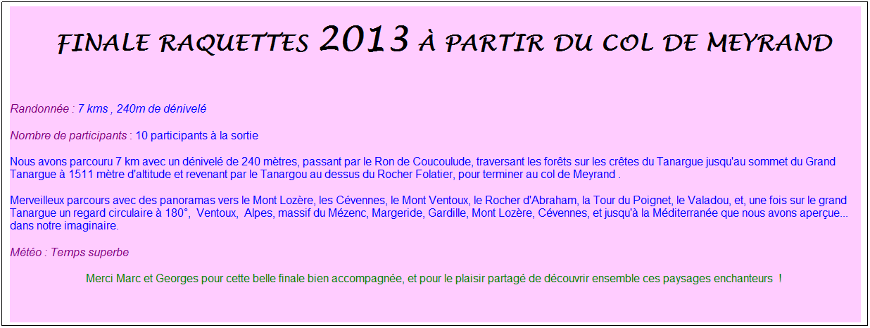 Zone de Texte: &nbsp;finale raquettes 2013 � partir du col de meyrand
&nbsp;
Randonn�e : 7 kms , 240m de d�nivel�
Nombre de participants : 10 participants � la sortie
Nous avons parcouru 7 km avec un d�nivel� de 240 m�tres, passant par le Ron de Coucoulude, traversant les for�ts sur les cr�tes du Tanargue jusqu'au sommet du Grand Tanargue � 1511 m�tre d'altitude et revenant par le Tanargou au dessus du Rocher Folatier, pour terminer au col de Meyrand .
Merveilleux parcours avec des panoramas vers le Mont Loz�re, les C�vennes, le Mont Ventoux, le Rocher d'Abraham, la Tour du Poignet, le Valadou, et, une fois sur le grand Tanargue un regard circulaire � 180�,&nbsp; Ventoux,&nbsp; Alpes, massif du M�zenc, Margeride, Gardille, Mont Loz�re, C�vennes, et jusqu'� la M�diterran�e que nous avons aper�ue... dans notre imaginaire.
M�t�o : Temps superbe
Merci Marc et Georges pour cette belle finale bien accompagn�e, et pour le plaisir partag� de d�couvrir ensemble ces paysages enchanteurs&nbsp; !&nbsp;
&nbsp;
