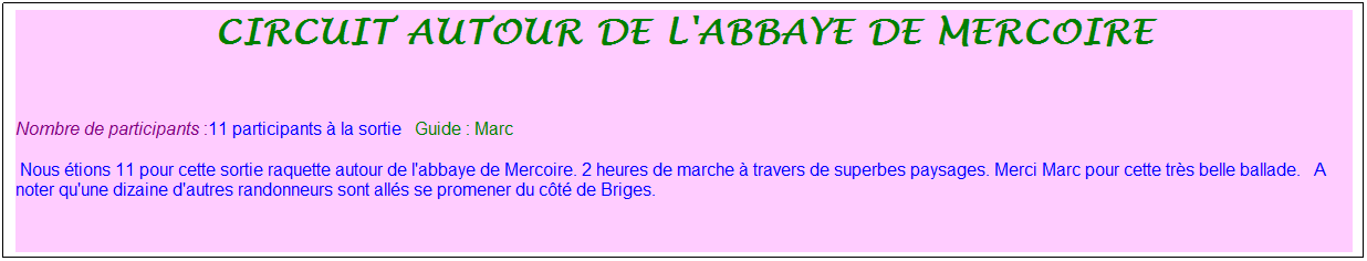 Zone de Texte: Circuit autour de l'abbaye de mercoire
&nbsp;
Nombre de participants :11 participants � la sortie&nbsp;&nbsp; Guide : Marc
&nbsp;Nous �tions 11 pour cette sortie raquette autour de l'abbaye de Mercoire. 2 heures de marche � travers de superbes paysages. Merci Marc pour cette tr�s belle ballade.&nbsp;&nbsp; A noter qu'une dizaine d'autres randonneurs sont all�s se promener du c�t� de Briges.
&nbsp;
&nbsp;
