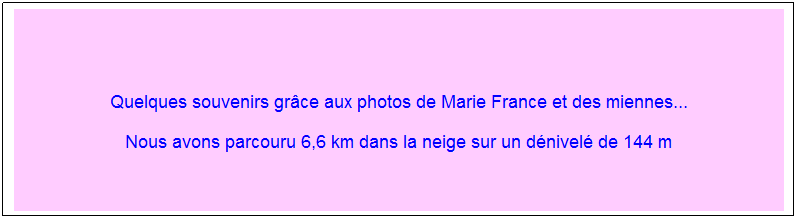 Zone de Texte: &nbsp;
Quelques souvenirs gr�ce aux photos de Marie France et des miennes...
Nous avons parcouru 6,6 km dans la neige sur un d�nivel� de 144 m
&nbsp;
