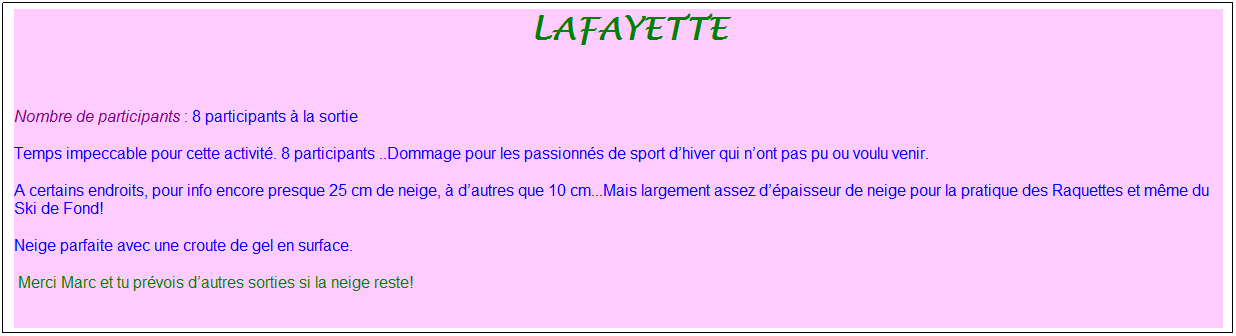 Zone de Texte: &nbsp;lafayette
&nbsp;
Nombre de participants : 8 participants � la sortie
Temps impeccable pour cette activit�.&nbsp;8 participants ..Dommage pour les passionn�s de sport d�hiver qui n�ont pas pu ou voulu venir.
A certains endroits,&nbsp;pour info&nbsp;encore presque&nbsp;25 cm de neige, � d�autres que&nbsp;10 cm...Mais largement assez d��paisseur de neige pour la pratique des Raquettes et m�me du Ski de Fond!
Neige parfaite avec une croute de gel en surface.
&nbsp;Merci Marc et&nbsp;tu pr�vois d�autres sorties si la neige reste!
&nbsp;
