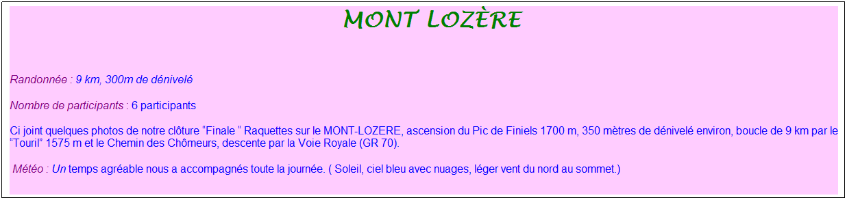 Zone de Texte: &nbsp;Mont loz�re
&nbsp;
Randonn�e : 9 km, 300m de d�nivel�
Nombre de participants : 6 participants
Ci joint quelques photos de notre cl�ture �Finale � Raquettes sur le MONT-LOZERE, ascension du Pic de Finiels 1700 m, 350 m�tres de d�nivel� environ, boucle de 9 km par le �Touril� 1575 m et le Chemin des Ch�meurs, descente par la Voie Royale (GR 70).
&nbsp;M�t�o : Un temps agr�able nous a accompagn�s toute la journ�e. ( Soleil, ciel bleu avec nuages, l�ger vent du nord au sommet.)
&nbsp;
&nbsp;VVoir le reportage en entier
&nbsp;
